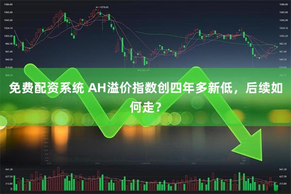 免费配资系统 AH溢价指数创四年多新低，后续如何走？