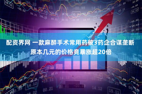 配资界网 一款麻醉手术常用药被3药企合谋垄断 原本几元的价格竟暴涨超20倍