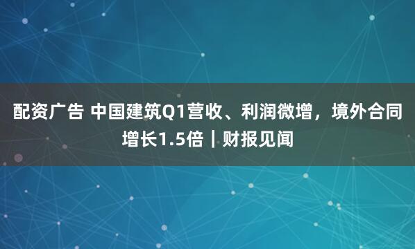 配资广告 中国建筑Q1营收、利润微增，境外合同增长1.5倍｜财报见闻