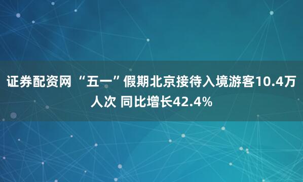 证券配资网 “五一”假期北京接待入境游客10.4万人次 同比增长42.4%