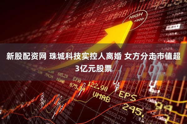 新股配资网 珠城科技实控人离婚 女方分走市值超3亿元股票