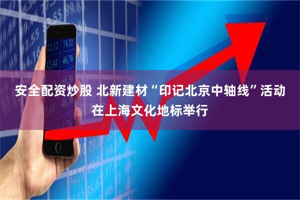 安全配资炒股 北新建材“印记北京中轴线”活动在上海文化地标举行