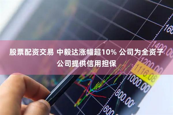股票配资交易 中毅达涨幅超10% 公司为全资子公司提供信用担保
