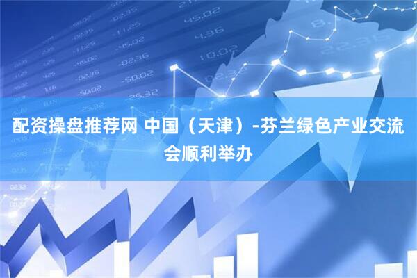 配资操盘推荐网 中国（天津）-芬兰绿色产业交流会顺利举办
