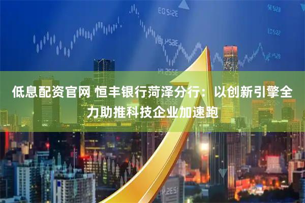 低息配资官网 恒丰银行菏泽分行：以创新引擎全力助推科技企业加速跑