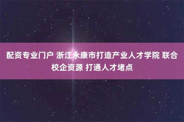配资专业门户 浙江永康市打造产业人才学院 联合校企资源 打通人才堵点
