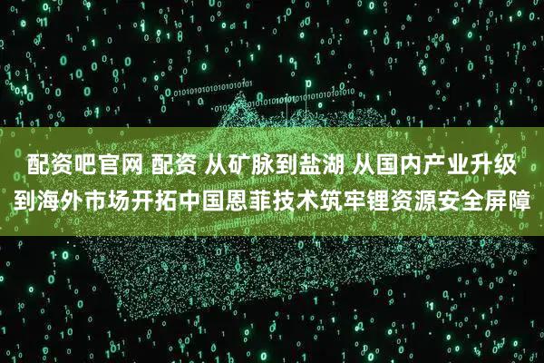 配资吧官网 配资 从矿脉到盐湖 从国内产业升级到海外市场开拓中国恩菲技术筑牢锂资源安全屏障