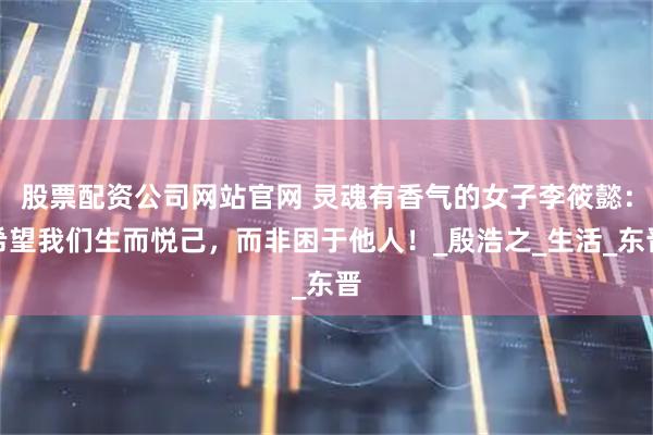 股票配资公司网站官网 灵魂有香气的女子李筱懿：希望我们生而悦己，而非困于他人！_殷浩之_生活_东晋