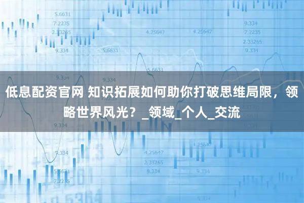 低息配资官网 知识拓展如何助你打破思维局限，领略世界风光？_领域_个人_交流