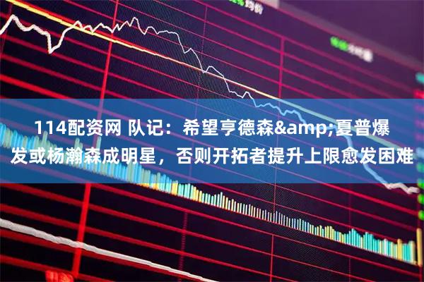 114配资网 队记：希望亨德森&夏普爆发或杨瀚森成明星，否则开拓者提升上限愈发困难