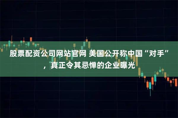 股票配资公司网站官网 美国公开称中国“对手”，真正令其忌惮的企业曝光