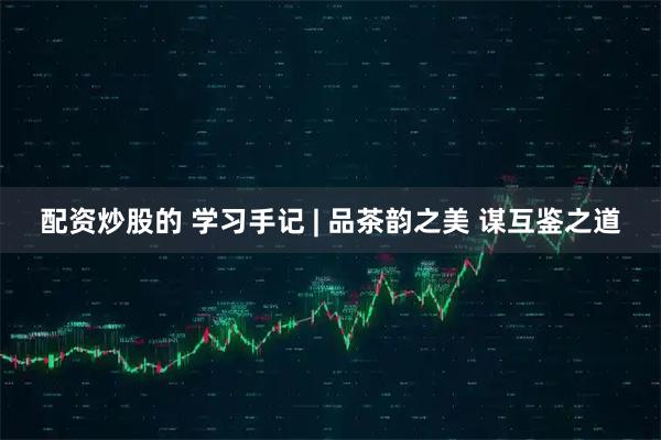 配资炒股的 学习手记 | 品茶韵之美 谋互鉴之道