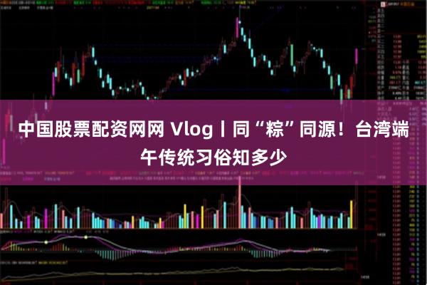 中国股票配资网网 Vlog丨同“粽”同源！台湾端午传统习俗知多少