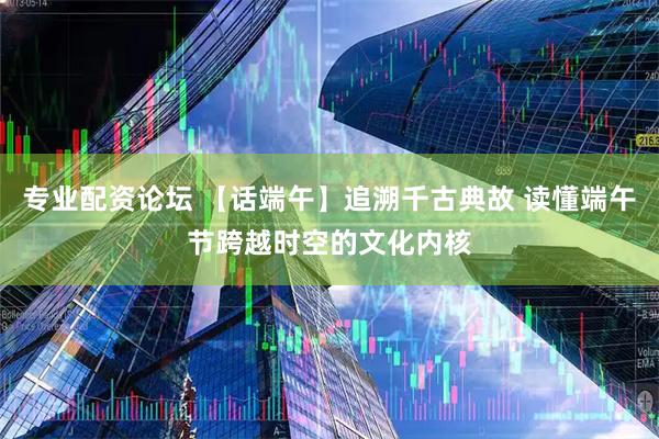 专业配资论坛 【话端午】追溯千古典故 读懂端午节跨越时空的文化内核