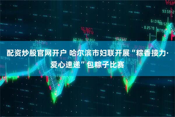配资炒股官网开户 哈尔滨市妇联开展“粽香接力·爱心速递”包粽子比赛
