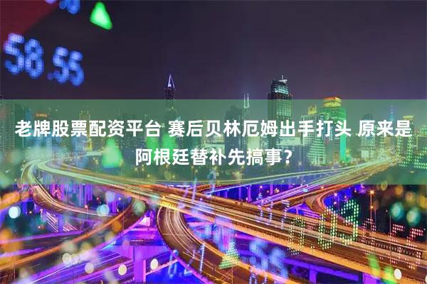 老牌股票配资平台 赛后贝林厄姆出手打头 原来是阿根廷替补先搞事？