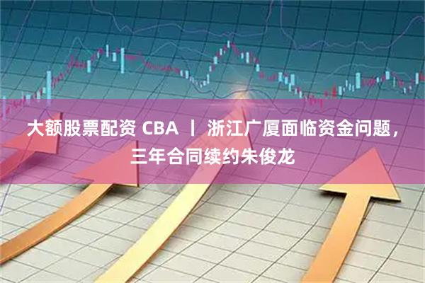 大额股票配资 CBA 丨 浙江广厦面临资金问题，三年合同续约朱俊龙